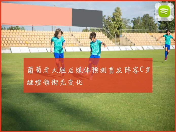 葡萄牙大胜后媒体预测首发阵容C罗继续领衔无变化
