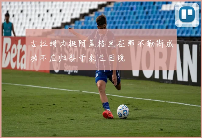 古拉姆力挺阿莱格里在那不勒斯成功不应归咎于米兰困境