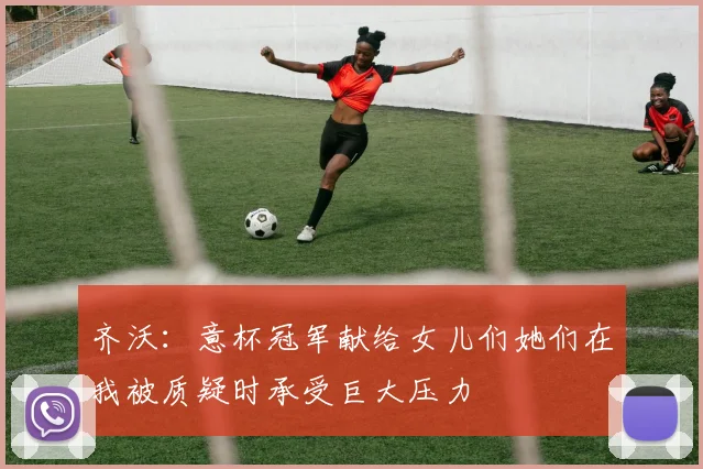 齐沃：意杯冠军献给女儿们她们在我被质疑时承受巨大压力